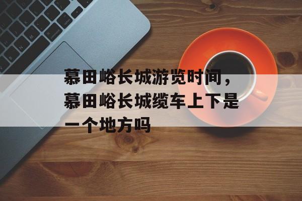慕田峪长城游览时间，慕田峪长城缆车上下是一个地方吗-第1张图片-