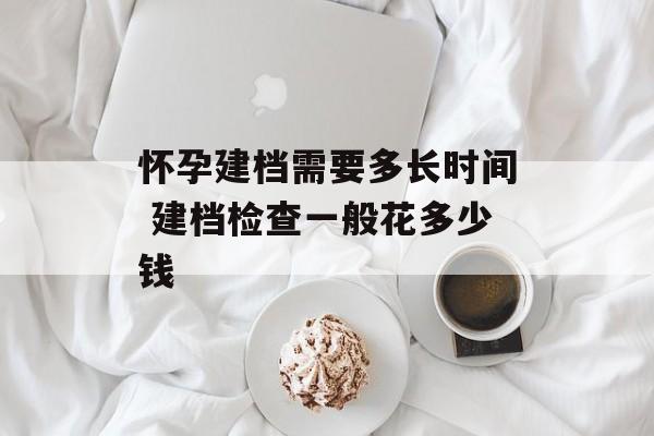 怀孕建档需要多长时间 建档检查一般花多少钱-第1张图片-
