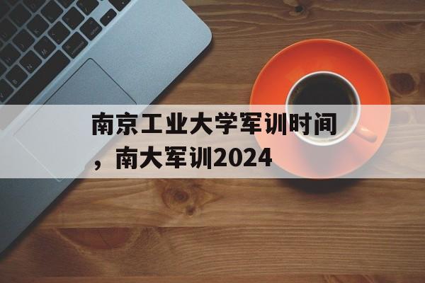 南京工业大学军训时间，南大军训2024-第1张图片-