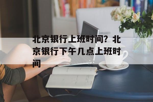 北京银行上班时间？北京银行下午几点上班时间-第1张图片-