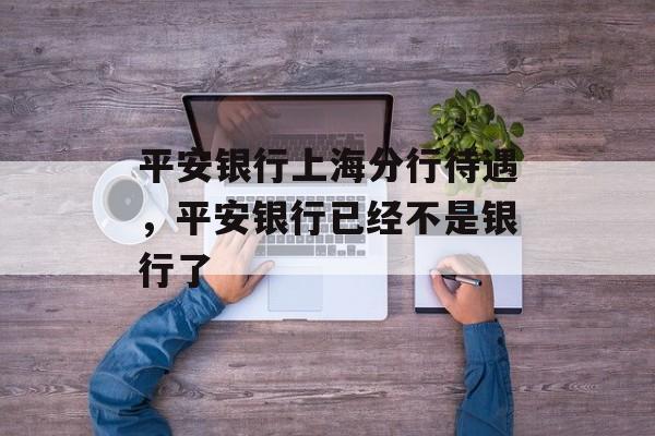 平安银行上海分行待遇，平安银行已经不是银行了-第1张图片-