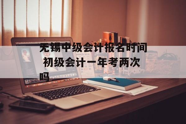无锡中级会计报名时间 初级会计一年考两次吗-第1张图片-