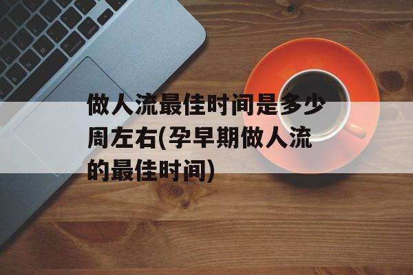 做人流最佳时间是多少周左右(孕早期做人流的最佳时间)-第1张图片-