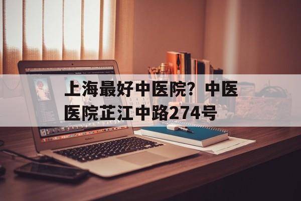 上海最好中医院？中医医院芷江中路274号-第1张图片-