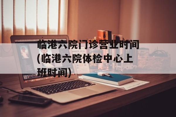 临港六院门诊营业时间(临港六院体检中心上班时间)-第1张图片-