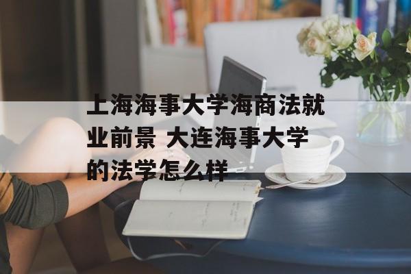 上海海事大学海商法就业前景 大连海事大学的法学怎么样-第1张图片-