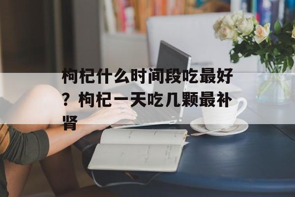 枸杞什么时间段吃最好？枸杞一天吃几颗最补肾-第1张图片-