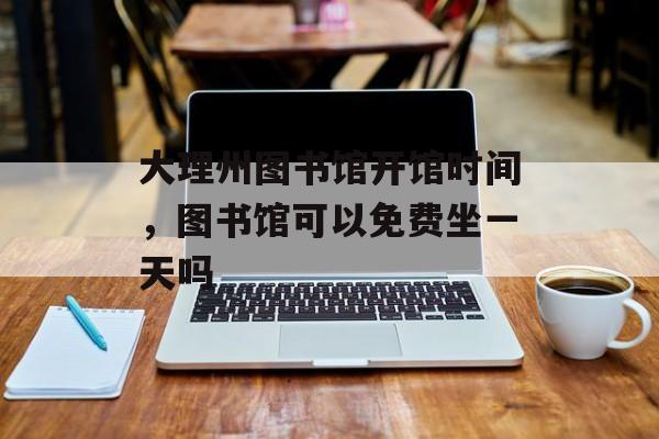 大理州图书馆开馆时间，图书馆可以免费坐一天吗-第1张图片-