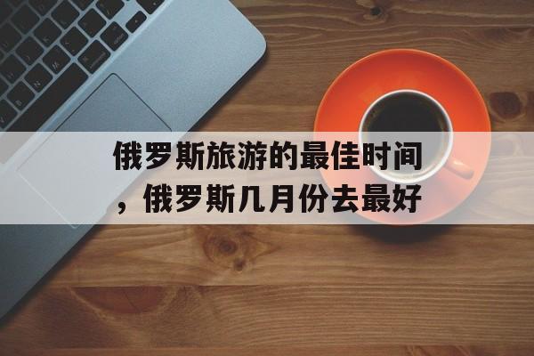 俄罗斯旅游的最佳时间，俄罗斯几月份去最好-第1张图片-