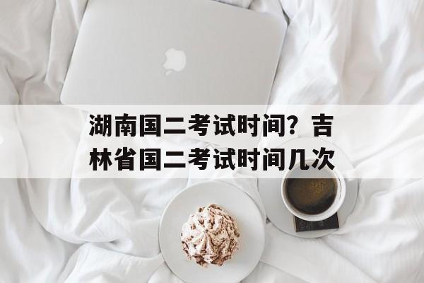 湖南国二考试时间？吉林省国二考试时间几次-第1张图片-