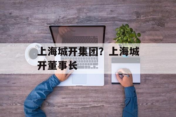 上海城开集团？上海城开董事长-第1张图片-