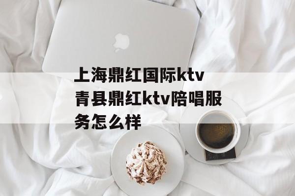 上海鼎红国际ktv 青县鼎红ktv陪唱服务怎么样-第1张图片-