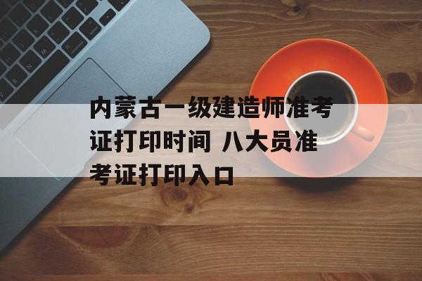 内蒙古一级建造师准考证打印时间 八大员准考证打印入口-第1张图片-
