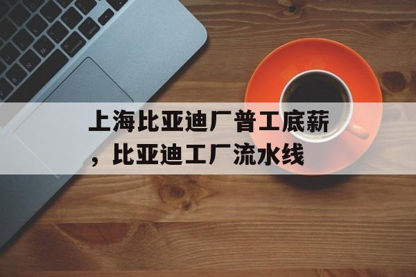 上海比亚迪厂普工底薪，比亚迪工厂流水线-第1张图片-