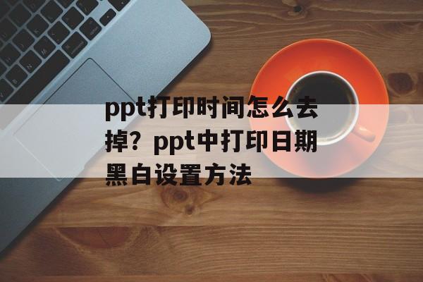 ppt打印时间怎么去掉？ppt中打印日期黑白设置方法-第1张图片-