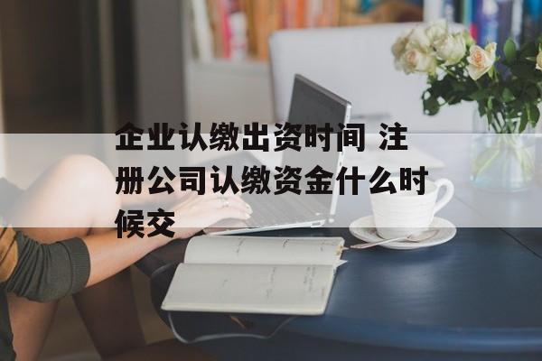 企业认缴出资时间 注册公司认缴资金什么时候交-第1张图片-