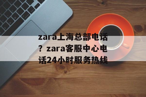 zara上海总部电话？zara客服中心电话24小时服务热线-第1张图片-