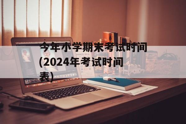 今年小学期末考试时间(2024年考试时间表)-第1张图片-