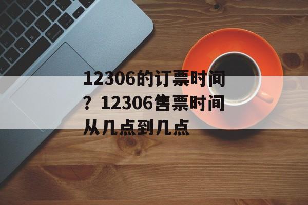 12306的订票时间？12306售票时间从几点到几点-第1张图片-