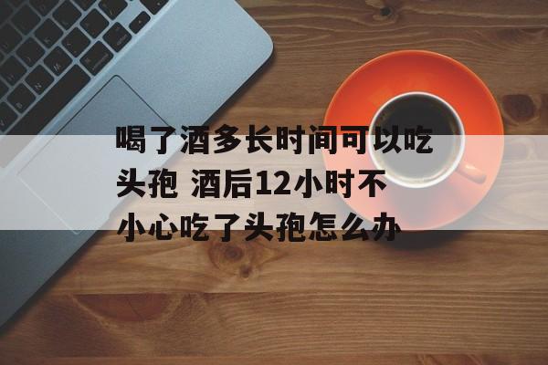 喝了酒多长时间可以吃头孢 酒后12小时不小心吃了头孢怎么办-第1张图片-