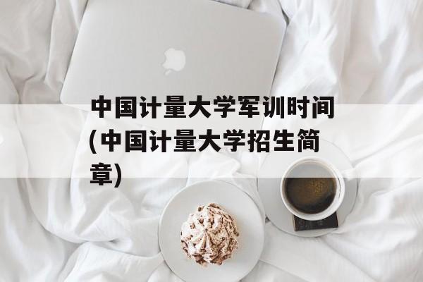 中国计量大学军训时间(中国计量大学招生简章)-第1张图片-