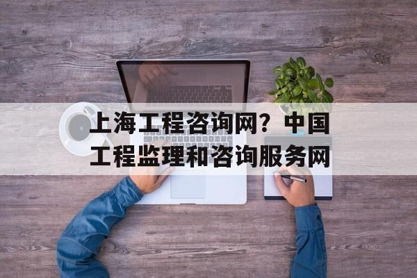 上海工程咨询网？中国工程监理和咨询服务网-第1张图片-