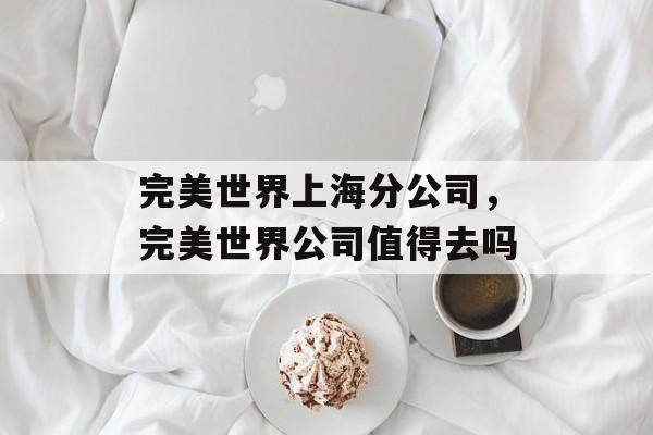 完美世界上海分公司，完美世界公司值得去吗-第1张图片-