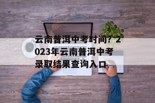 云南普洱中考时间？2023年云南普洱中考录取结果查询入口-第1张图片-