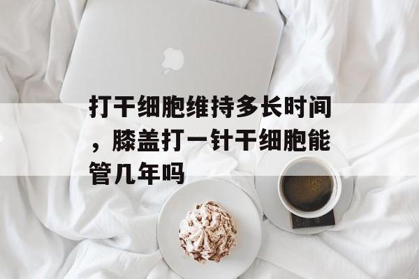 打干细胞维持多长时间，膝盖打一针干细胞能管几年吗-第1张图片-