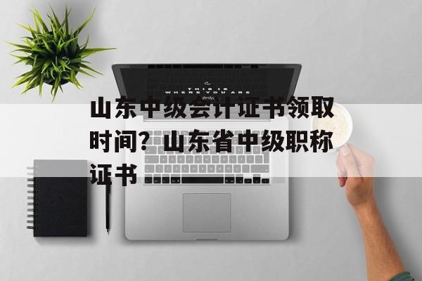山东中级会计证书领取时间？山东省中级职称证书-第1张图片-