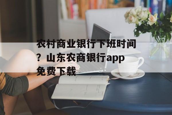 农村商业银行下班时间？山东农商银行app免费下载-第1张图片-