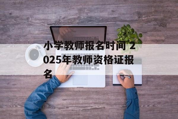 小学教师报名时间 2025年教师资格证报名-第1张图片-