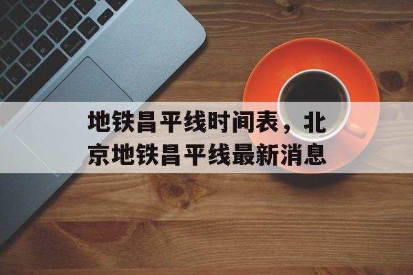 地铁昌平线时间表，北京地铁昌平线最新消息-第1张图片-