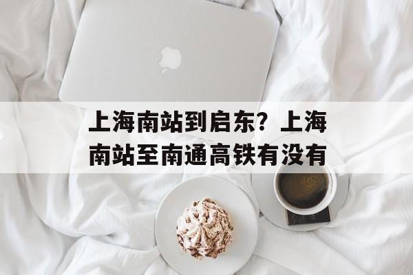 上海南站到启东？上海南站至南通高铁有没有-第1张图片-