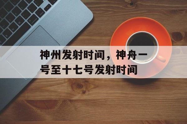 神州发射时间，神舟一号至十七号发射时间-第1张图片-
