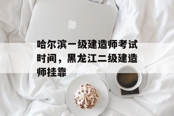 哈尔滨一级建造师考试时间，黑龙江二级建造师挂靠-第1张图片-