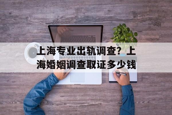 上海专业出轨调查？上海婚姻调查取证多少钱-第1张图片-
