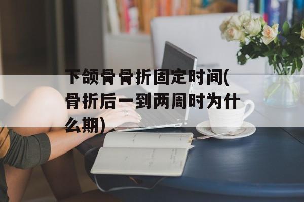 下颌骨骨折固定时间(骨折后一到两周时为什么期)-第1张图片-