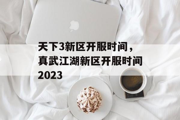 天下3新区开服时间，真武江湖新区开服时间2023-第1张图片-