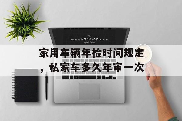 家用车辆年检时间规定，私家车多久年审一次-第1张图片-