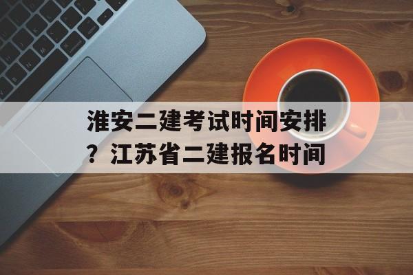 淮安二建考试时间安排？江苏省二建报名时间-第1张图片-