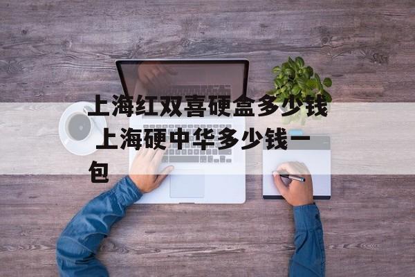 上海红双喜硬盒多少钱 上海硬中华多少钱一包-第1张图片-
