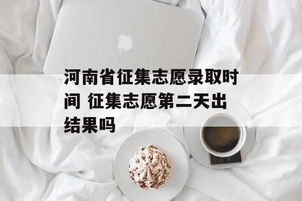 河南省征集志愿录取时间 征集志愿第二天出结果吗-第1张图片-