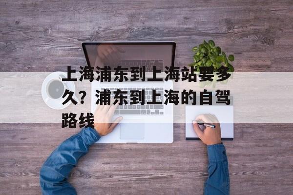 上海浦东到上海站要多久？浦东到上海的自驾路线-第1张图片-