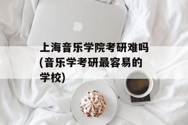 上海音乐学院考研难吗(音乐学考研最容易的学校)-第1张图片-