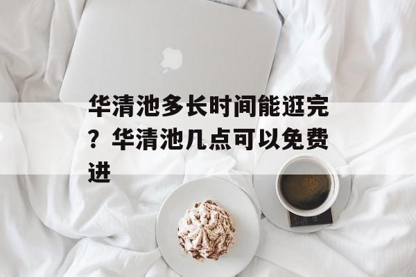 华清池多长时间能逛完？华清池几点可以免费进-第1张图片-