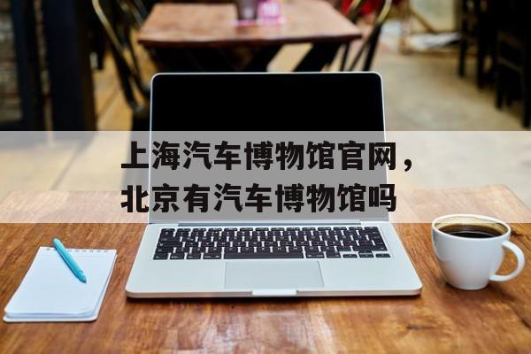 上海汽车博物馆官网，北京有汽车博物馆吗-第1张图片-