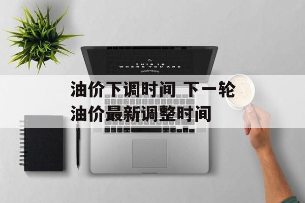 油价下调时间 下一轮油价最新调整时间-第1张图片-
