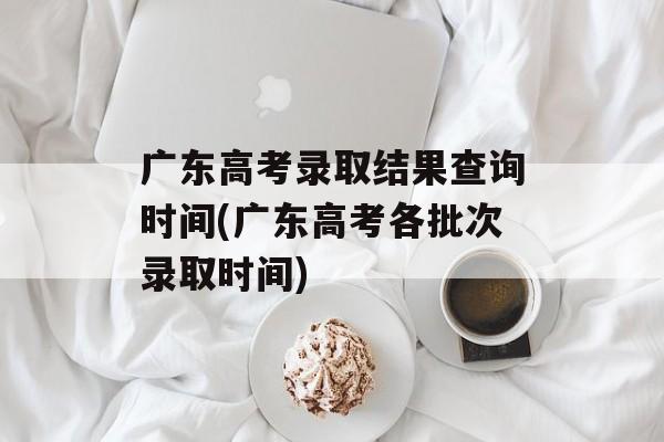 广东高考录取结果查询时间(广东高考各批次录取时间)-第1张图片-