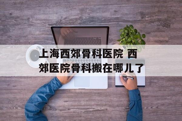 上海西郊骨科医院 西郊医院骨科搬在哪儿了-第1张图片-